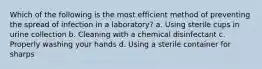 Which of the following is the most efficient method of preventing the spread of infection in a laboratory? a. Using sterile cups in urine collection b. Cleaning with a chemical disinfectant c. Properly washing your hands d. Using a sterile container for sharps