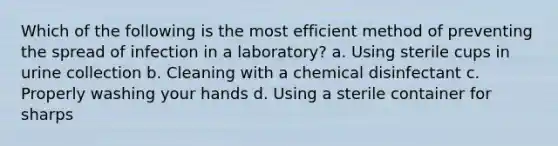 Which of the following is the most efficient method of preventing the spread of infection in a laboratory? a. Using sterile cups in urine collection b. Cleaning with a chemical disinfectant c. Properly washing your hands d. Using a sterile container for sharps