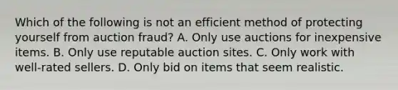 Which of the following is not an efficient method of protecting yourself from auction fraud? A. Only use auctions for inexpensive items. B. Only use reputable auction sites. C. Only work with well-rated sellers. D. Only bid on items that seem realistic.