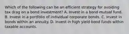 Which of the following can be an efficient strategy for avoiding tax drag on a bond investment? A. Invest in a bond mutual fund. B. Invest in a portfolio of individual corporate bonds. C. Invest in bonds within an annuity. D. Invest in high yield bond funds within taxable accounts.