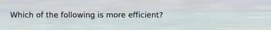 Which of the following is more efficient?