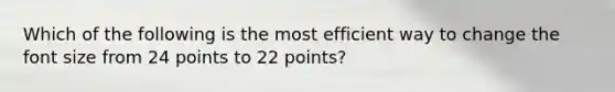 Which of the following is the most efficient way to change the font size from 24 points to 22 points?