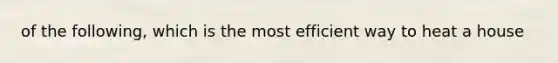 of the following, which is the most efficient way to heat a house