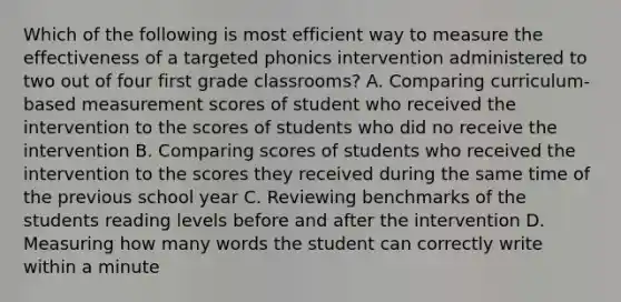 Which of the following is most efficient way to measure the effectiveness of a targeted phonics intervention administered to two out of four first grade classrooms? A. Comparing curriculum-based measurement scores of student who received the intervention to the scores of students who did no receive the intervention B. Comparing scores of students who received the intervention to the scores they received during the same time of the previous school year C. Reviewing benchmarks of the students reading levels before and after the intervention D. Measuring how many words the student can correctly write within a minute