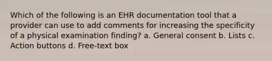 Which of the following is an EHR documentation tool that a provider can use to add comments for increasing the specificity of a physical examination finding? a. General consent b. Lists c. Action buttons d. Free-text box