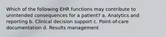 Which of the following EHR functions may contribute to unintended consequences for a patient? a. Analytics and reporting b. Clinical decision support c. Point-of-care documentation d. Results management