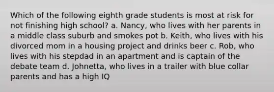 Which of the following eighth grade students is most at risk for not finishing high school? a. Nancy, who lives with her parents in a middle class suburb and smokes pot b. Keith, who lives with his divorced mom in a housing project and drinks beer c. Rob, who lives with his stepdad in an apartment and is captain of the debate team d. Johnetta, who lives in a trailer with blue collar parents and has a high IQ