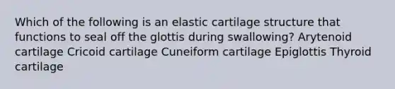 Which of the following is an elastic cartilage structure that functions to seal off the glottis during swallowing? Arytenoid cartilage Cricoid cartilage Cuneiform cartilage Epiglottis Thyroid cartilage