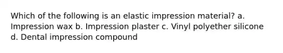 Which of the following is an elastic impression material? a. Impression wax b. Impression plaster c. Vinyl polyether silicone d. Dental impression compound