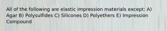 All of the following are elastic impression materials except: A) Agar B) Polysulfides C) Silicones D) Polyethers E) Impression Compound