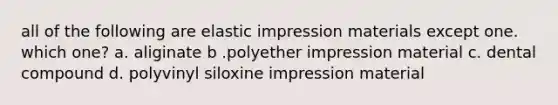 all of the following are elastic impression materials except one. which one? a. aliginate b .polyether impression material c. dental compound d. polyvinyl siloxine impression material