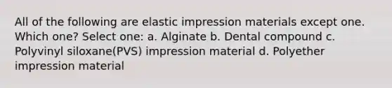 All of the following are elastic impression materials except one. Which one? Select one: a. Alginate b. Dental compound c. Polyvinyl siloxane(PVS) impression material d. Polyether impression material