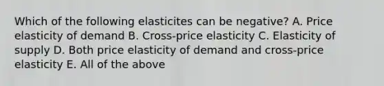 Which of the following elasticites can be negative? A. Price elasticity of demand B. Cross-price elasticity C. Elasticity of supply D. Both price elasticity of demand and cross-price elasticity E. All of the above