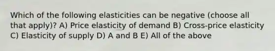 Which of the following elasticities can be negative (choose all that apply)? A) Price elasticity of demand B) Cross-price elasticity C) Elasticity of supply D) A and B E) All of the above