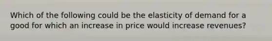 Which of the following could be the elasticity of demand for a good for which an increase in price would increase revenues?