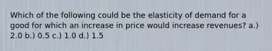 Which of the following could be the elasticity of demand for a good for which an increase in price would increase revenues? a.) 2.0 b.) 0.5 c.) 1.0 d.) 1.5