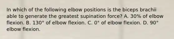 In which of the following elbow positions is the biceps brachii able to generate the greatest supination force? A. 30% of elbow flexion. B. 130° of elbow flexion. C. 0° of elbow flexion. D. 90° elbow flexion.