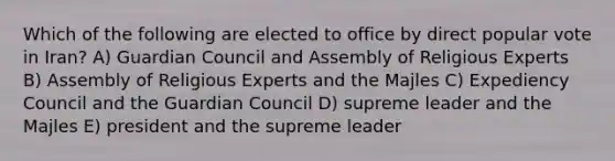 Which of the following are elected to office by direct popular vote in Iran? A) Guardian Council and Assembly of Religious Experts B) Assembly of Religious Experts and the Majles C) Expediency Council and the Guardian Council D) supreme leader and the Majles E) president and the supreme leader