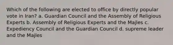 Which of the following are elected to office by directly popular vote in Iran? a. Guardian Council and the Assembly of Religious Experts b. Assembly of Religious Experts and the Majles c. Expediency Council and the Guardian Council d. supreme leader and the Majles