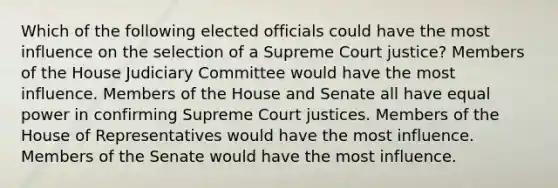 Which of the following elected officials could have the most influence on the selection of a Supreme Court justice? Members of the House Judiciary Committee would have the most influence. Members of the House and Senate all have equal power in confirming Supreme Court justices. Members of the House of Representatives would have the most influence. Members of the Senate would have the most influence.