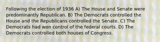 Following the election of 1936 A) The House and Senate were predominantly Republican. B) The Democrats controlled the House and the Republicans controlled the Senate. C) The Democrats had won control of the federal courts. D) The Democrats controlled both houses of Congress.