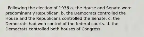 . Following the election of 1936 a. the House and Senate were predominantly Republican. b. the Democrats controlled the House and the Republicans controlled the Senate. c. the Democrats had won control of the federal courts. d. the Democrats controlled both houses of Congress.