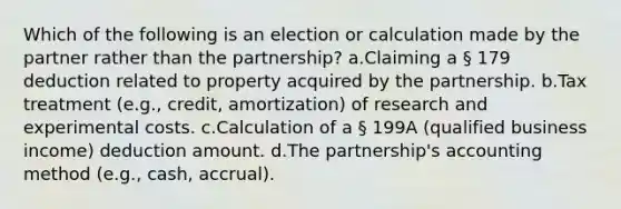 Which of the following is an election or calculation made by the partner rather than the partnership? a.Claiming a § 179 deduction related to property acquired by the partnership. b.Tax treatment (e.g., credit, amortization) of research and experimental costs. c.Calculation of a § 199A (qualified business income) deduction amount. d.The partnership's accounting method (e.g., cash, accrual).