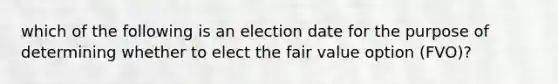 which of the following is an election date for the purpose of determining whether to elect the fair value option (FVO)?