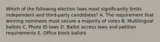 Which of the following election laws most significantly limits independent and third-party candidates? A. The requirement that winning nominees must secure a majority of votes B. Multilingual ballots C. Photo ID laws D. Ballot access laws and petition requirements E. Office block ballots