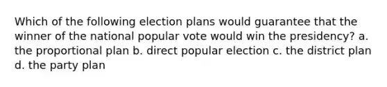 Which of the following election plans would guarantee that the winner of the national popular vote would win the presidency? a. the proportional plan b. direct popular election c. the district plan d. the party plan