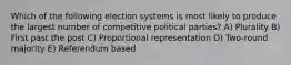 Which of the following election systems is most likely to produce the largest number of competitive political parties? A) Plurality B) First past the post C) Proportional representation D) Two-round majority E) Referendum based