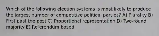 Which of the following election systems is most likely to produce the largest number of competitive political parties? A) Plurality B) First past the post C) Proportional representation D) Two-round majority E) Referendum based