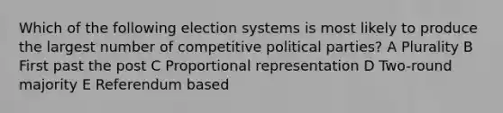 Which of the following election systems is most likely to produce the largest number of competitive political parties? A Plurality B First past the post C Proportional representation D Two-round majority E Referendum based