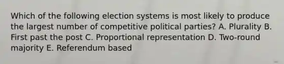 Which of the following election systems is most likely to produce the largest number of competitive political parties? A. Plurality B. First past the post C. Proportional representation D. Two-round majority E. Referendum based