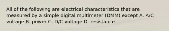 All of the following are electrical characteristics that are measured by a simple digital multimeter (DMM) except A. A/C voltage B. power C. D/C voltage D. resistance