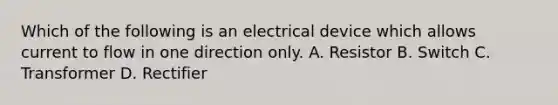 Which of the following is an electrical device which allows current to flow in one direction only. A. Resistor B. Switch C. Transformer D. Rectifier