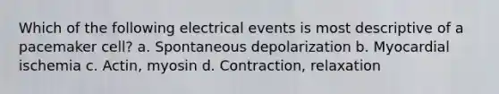 Which of the following electrical events is most descriptive of a pacemaker cell? a. Spontaneous depolarization b. Myocardial ischemia c. Actin, myosin d. Contraction, relaxation