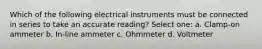 Which of the following electrical instruments must be connected in series to take an accurate reading? Select one: a. Clamp-on ammeter b. In-line ammeter c. Ohmmeter d. Voltmeter