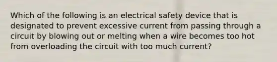 Which of the following is an electrical safety device that is designated to prevent excessive current from passing through a circuit by blowing out or melting when a wire becomes too hot from overloading the circuit with too much current?