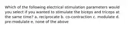 Which of the following electrical stimulation parameters would you select if you wanted to stimulate the biceps and triceps at the same time? a. reciprocate b. co-contraction c. modulate d. pre-modulate e. none of the above