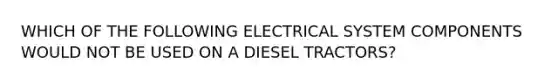 WHICH OF THE FOLLOWING ELECTRICAL SYSTEM COMPONENTS WOULD NOT BE USED ON A DIESEL TRACTORS?