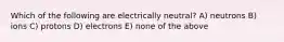 Which of the following are electrically neutral? A) neutrons B) ions C) protons D) electrons E) none of the above