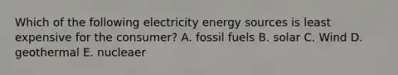 Which of the following electricity energy sources is least expensive for the consumer? A. fossil fuels B. solar C. Wind D. geothermal E. nucleaer