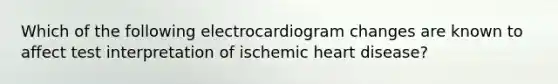 Which of the following electrocardiogram changes are known to affect test interpretation of ischemic heart disease?