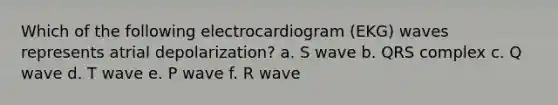 Which of the following electrocardiogram (EKG) waves represents atrial depolarization? a. S wave b. QRS complex c. Q wave d. T wave e. P wave f. R wave