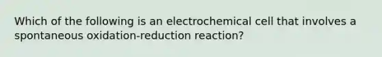 Which of the following is an electrochemical cell that involves a spontaneous oxidation-reduction reaction?