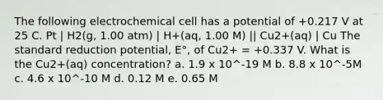 The following electrochemical cell has a potential of +0.217 V at 25 C. Pt | H2(g, 1.00 atm) | H+(aq, 1.00 M) || Cu2+(aq) | Cu The standard reduction potential, E°, of Cu2+ = +0.337 V. What is the Cu2+(aq) concentration? a. 1.9 x 10^-19 M b. 8.8 x 10^-5M c. 4.6 x 10^-10 M d. 0.12 M e. 0.65 M