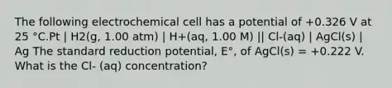 The following electrochemical cell has a potential of +0.326 V at 25 °C.Pt | H2(g, 1.00 atm) | H+(aq, 1.00 M) || Cl-(aq) | AgCl(s) | Ag The standard reduction potential, E°, of AgCl(s) = +0.222 V. What is the Cl- (aq) concentration?