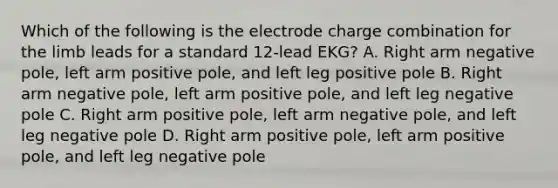 Which of the following is the electrode charge combination for the limb leads for a standard 12-lead EKG? A. Right arm negative pole, left arm positive pole, and left leg positive pole B. Right arm negative pole, left arm positive pole, and left leg negative pole C. Right arm positive pole, left arm negative pole, and left leg negative pole D. Right arm positive pole, left arm positive pole, and left leg negative pole