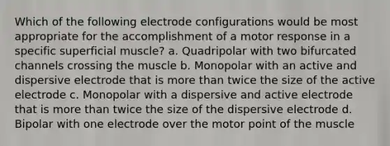 Which of the following electrode configurations would be most appropriate for the accomplishment of a motor response in a specific superficial muscle? a. Quadripolar with two bifurcated channels crossing the muscle b. Monopolar with an active and dispersive electrode that is more than twice the size of the active electrode c. Monopolar with a dispersive and active electrode that is more than twice the size of the dispersive electrode d. Bipolar with one electrode over the motor point of the muscle